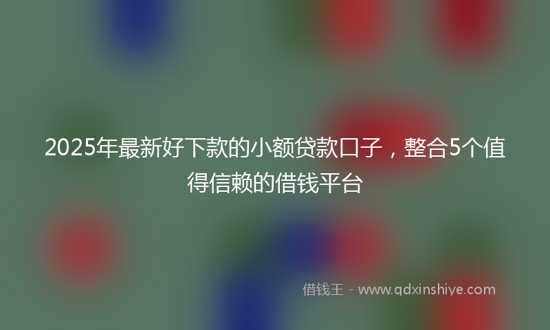 2025年最新好下款的小额贷款口子，整合5个值得信赖的借钱平台