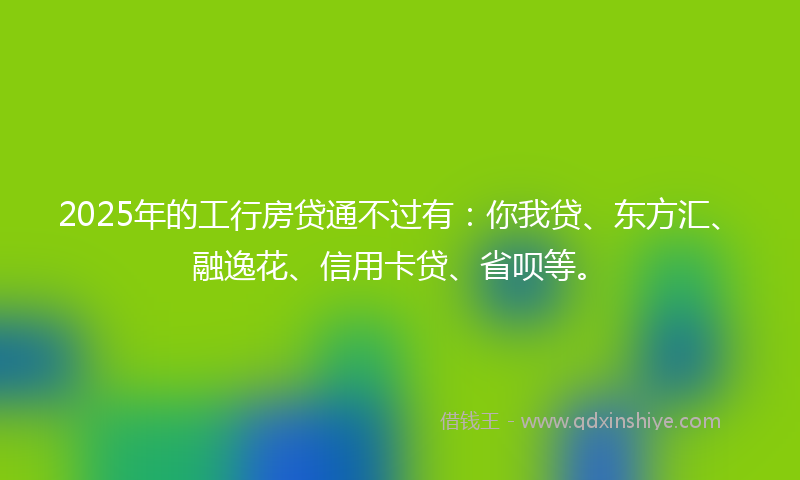 2025年的工行房贷通不过有：你我贷、东方汇、融逸花、信用卡贷、省呗等。
