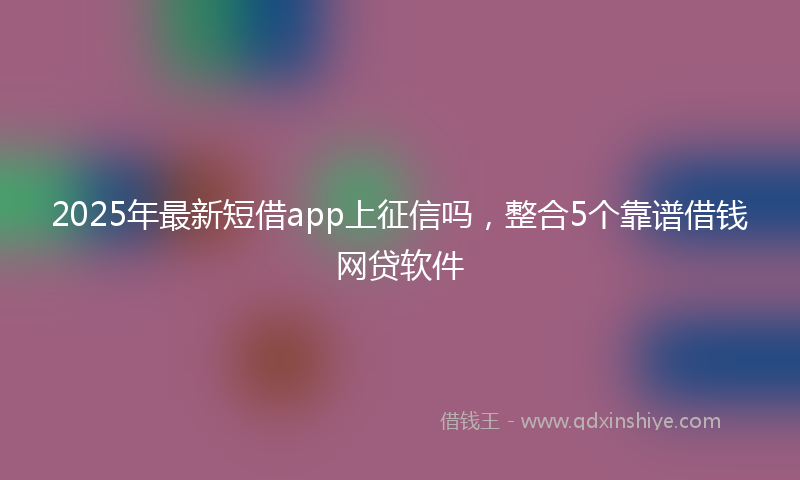 2025年最新短借app上征信吗，整合5个靠谱借钱网贷软件