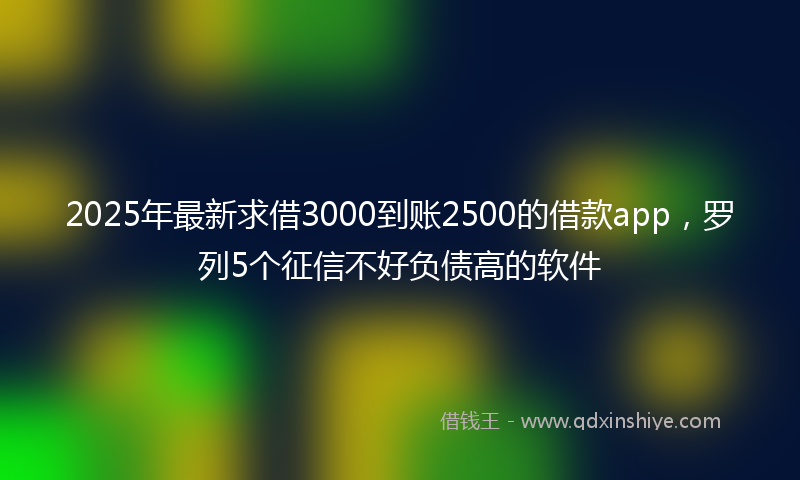 2025年最新求借3000到账2500的借款app，罗列5个征信不好负债高的软件
