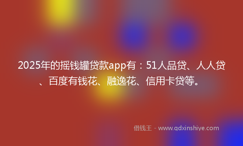 2025年的摇钱罐贷款app有：51人品贷、人人贷、百度有钱花、融逸花、信用卡贷等。