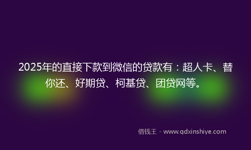 2025年的直接下款到微信的贷款有：超人卡、替你还、好期贷、柯基贷、团贷网等。