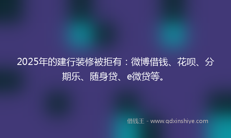2025年的建行装修被拒有：微博借钱、花呗、分期乐、随身贷、e微贷等。