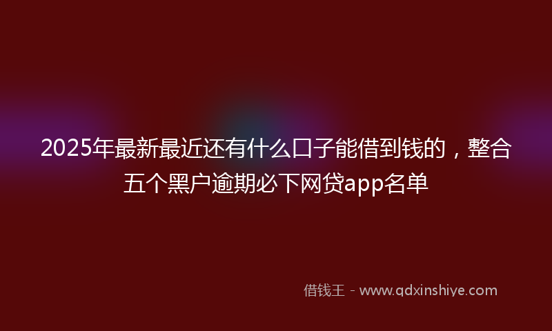 2025年最新最近还有什么口子能借到钱的，整合五个黑户逾期必下网贷app名单