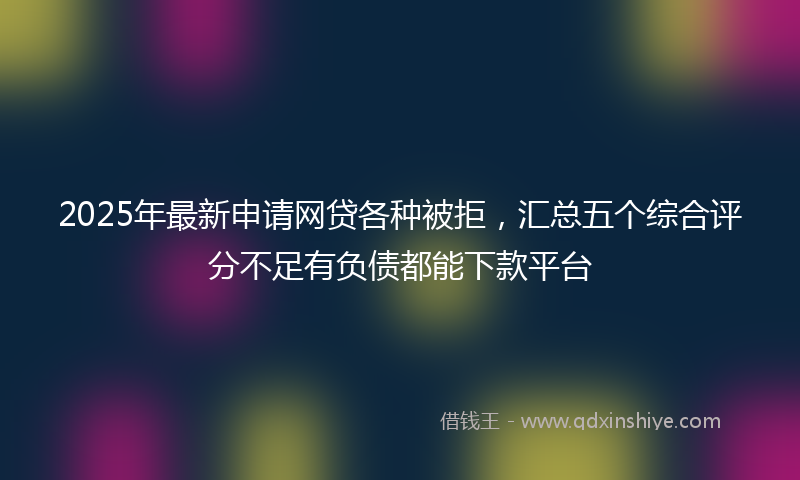 2025年最新申请网贷各种被拒，汇总五个综合评分不足有负债都能下款平台