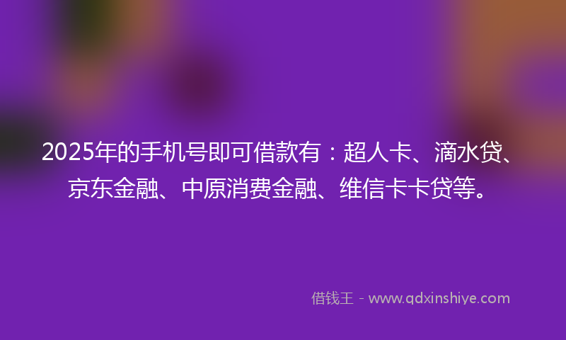 2025年的手机号即可借款有：超人卡、滴水贷、京东金融、中原消费金融、维信卡卡贷等。