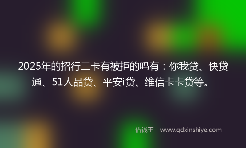 2025年的招行二卡有被拒的吗有：你我贷、快贷通、51人品贷、平安i贷、维信卡卡贷等。