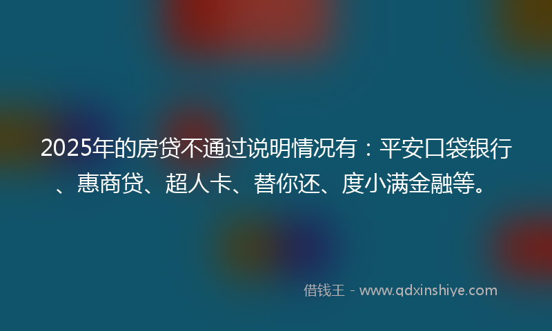 2025年的房贷不通过说明情况有：平安口袋银行、惠商贷、超人卡、替你还、度小满金融等。