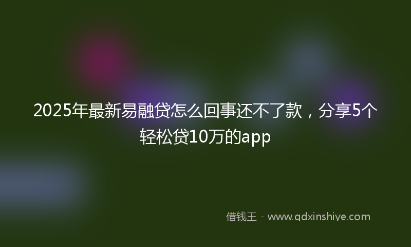 2025年最新易融贷怎么回事还不了款，分享5个轻松贷10万的app