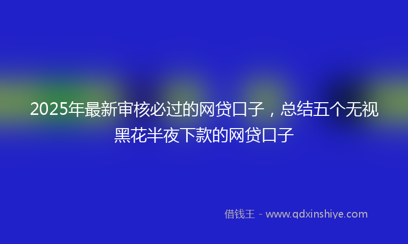 2025年最新审核必过的网贷口子，总结五个无视黑花半夜下款的网贷口子
