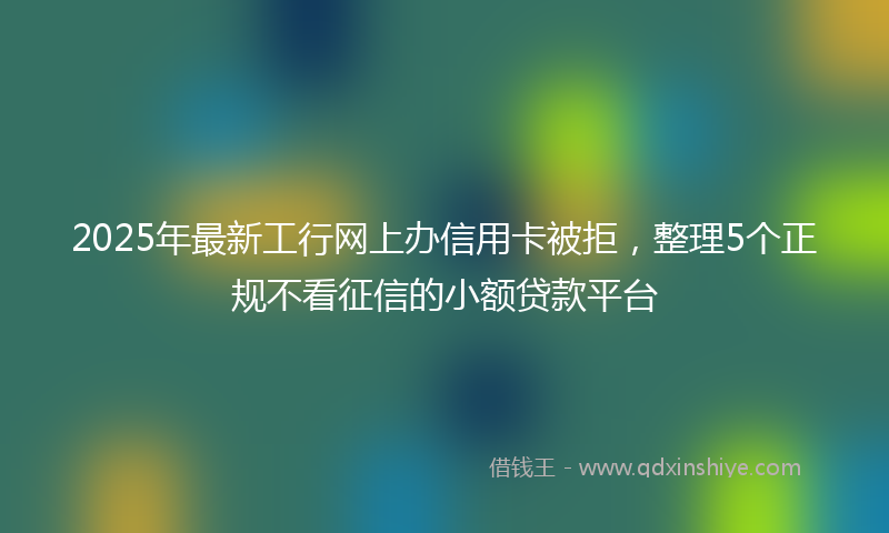 2025年最新工行网上办信用卡被拒，整理5个正规不看征信的小额贷款平台