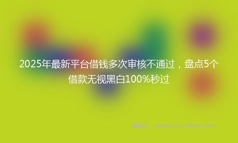 2025年最新平台借钱多次审核不通过，盘点5个借款无视黑白100%秒过