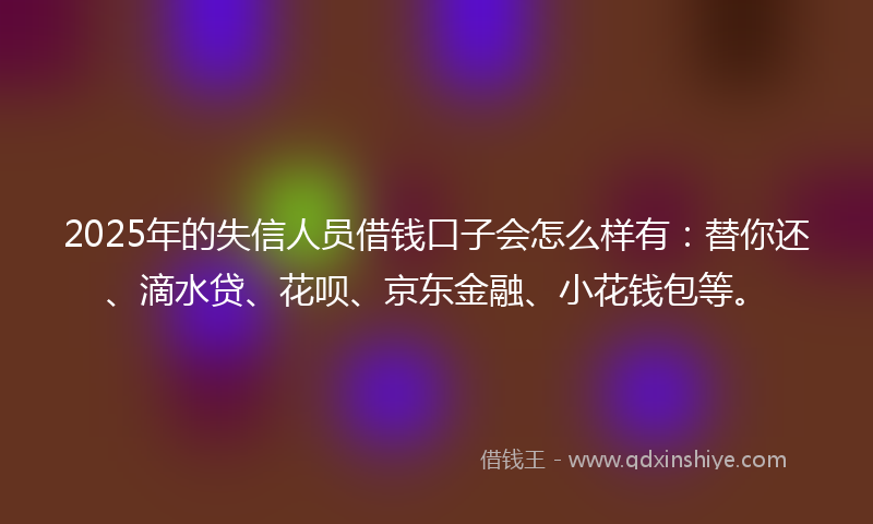 2025年的失信人员借钱口子会怎么样有：替你还、滴水贷、花呗、京东金融、小花钱包等。