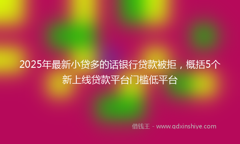 2025年最新小贷多的话银行贷款被拒，概括5个新上线贷款平台门槛低平台