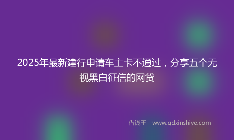 2025年最新建行申请车主卡不通过，分享五个无视黑白征信的网贷