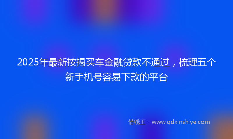 2025年最新按揭买车金融贷款不通过，梳理五个新手机号容易下款的平台