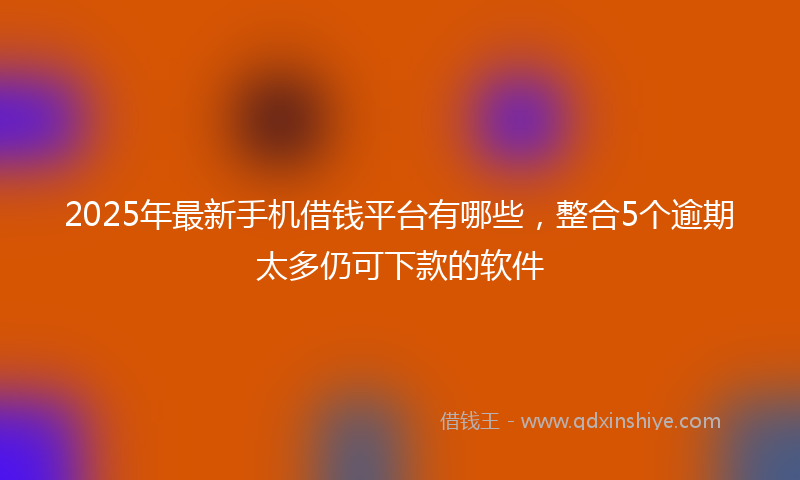 2025年最新手机借钱平台有哪些，整合5个逾期太多仍可下款的软件
