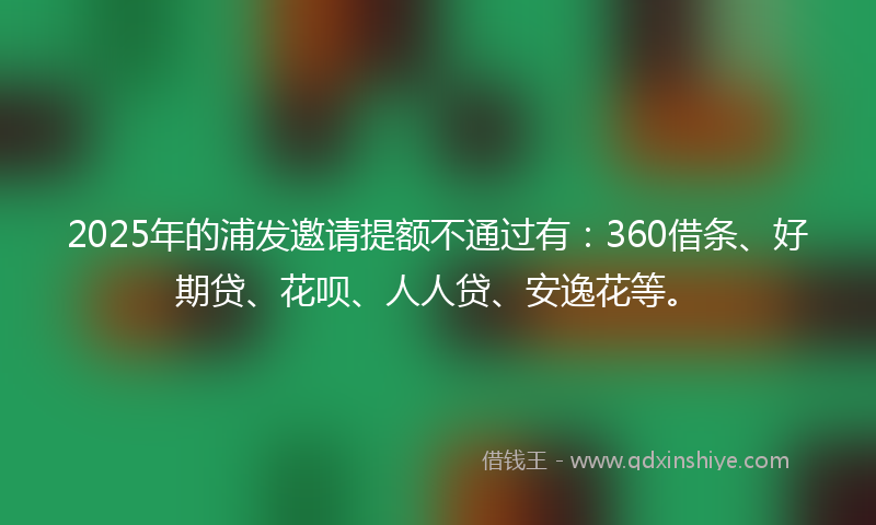2025年的浦发邀请提额不通过有：360借条、好期贷、花呗、人人贷、安逸花等。