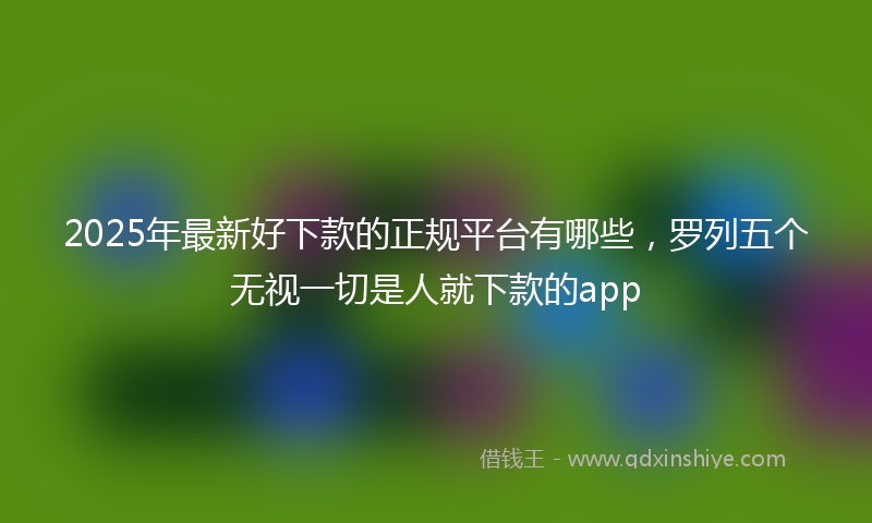 2025年最新好下款的正规平台有哪些，罗列五个无视一切是人就下款的app