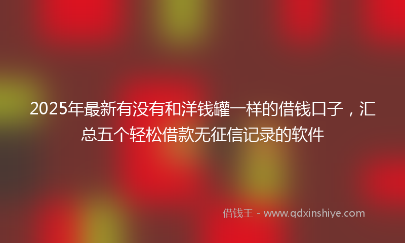 2025年最新有没有和洋钱罐一样的借钱口子，汇总五个轻松借款无征信记录的软件
