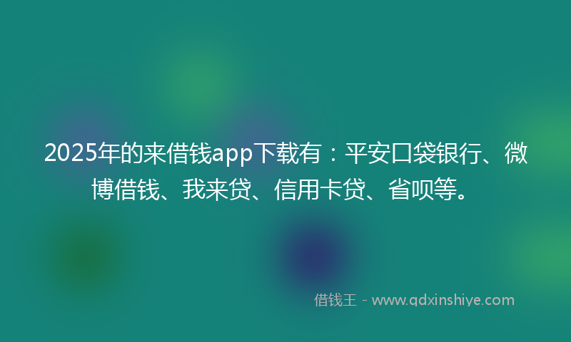 2025年的来借钱app下载有：平安口袋银行、微博借钱、我来贷、信用卡贷、省呗等。