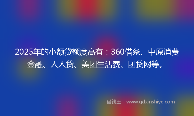 2025年的小额贷额度高有：360借条、中原消费金融、人人贷、美团生活费、团贷网等。