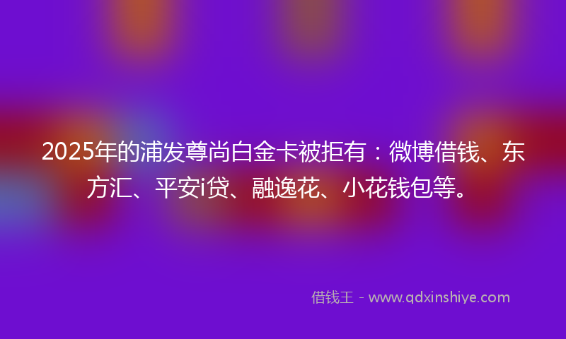 2025年的浦发尊尚白金卡被拒有：微博借钱、东方汇、平安i贷、融逸花、小花钱包等。
