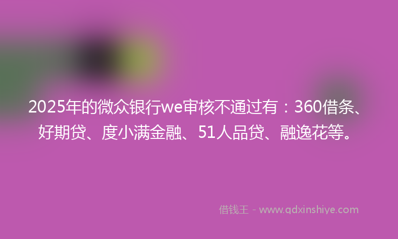 2025年的微众银行we审核不通过有：360借条、好期贷、度小满金融、51人品贷、融逸花等。