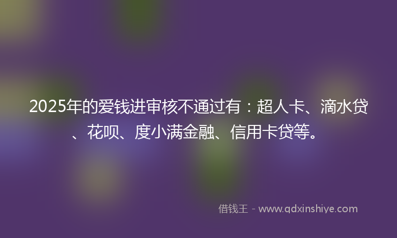 2025年的爱钱进审核不通过有：超人卡、滴水贷、花呗、度小满金融、信用卡贷等。