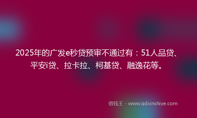 2025年的广发e秒贷预审不通过有：51人品贷、平安i贷、拉卡拉、柯基贷、融逸花等。