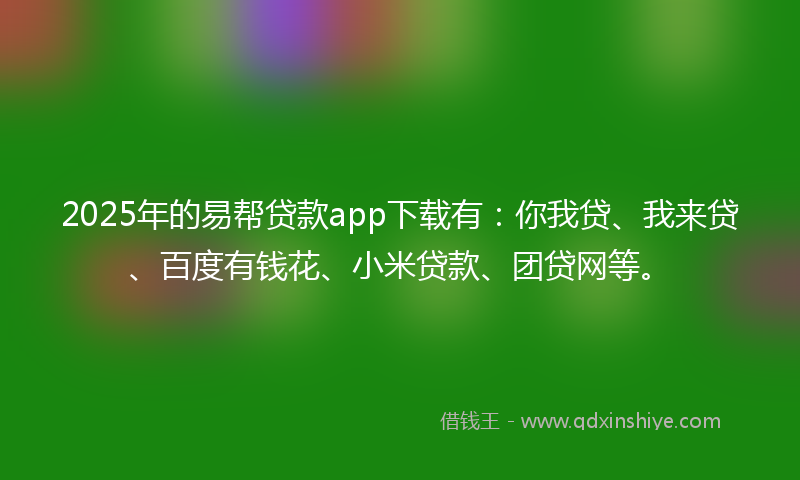 2025年的易帮贷款app下载有：你我贷、我来贷、百度有钱花、小米贷款、团贷网等。