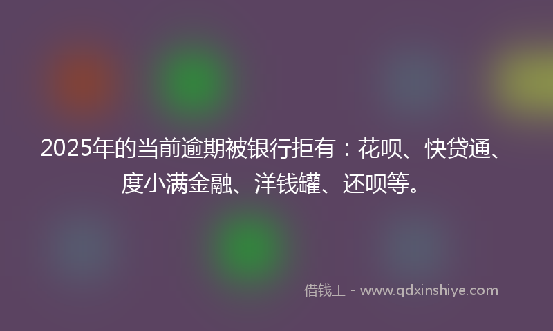 2025年的当前逾期被银行拒有：花呗、快贷通、度小满金融、洋钱罐、还呗等。