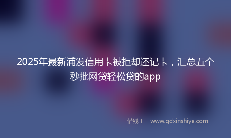 2025年最新浦发信用卡被拒却还记卡，汇总五个秒批网贷轻松贷的app