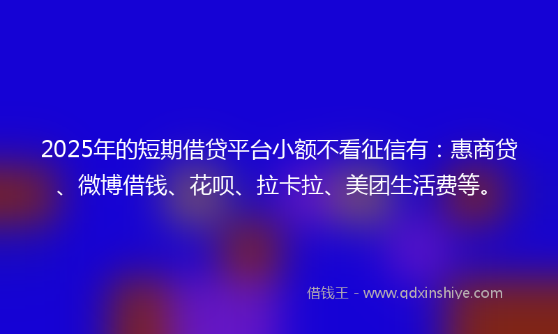 2025年的短期借贷平台小额不看征信有：惠商贷、微博借钱、花呗、拉卡拉、美团生活费等。