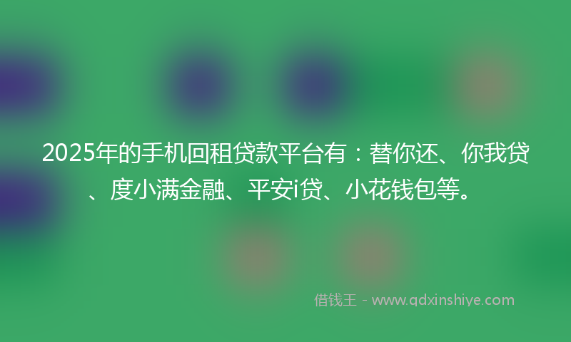 2025年的手机回租贷款平台有：替你还、你我贷、度小满金融、平安i贷、小花钱包等。