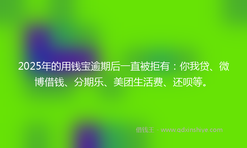 2025年的用钱宝逾期后一直被拒有：你我贷、微博借钱、分期乐、美团生活费、还呗等。