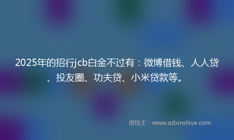 2025年的招行jcb白金不过有：微博借钱、人人贷、投友圈、功夫贷、小米贷款等。