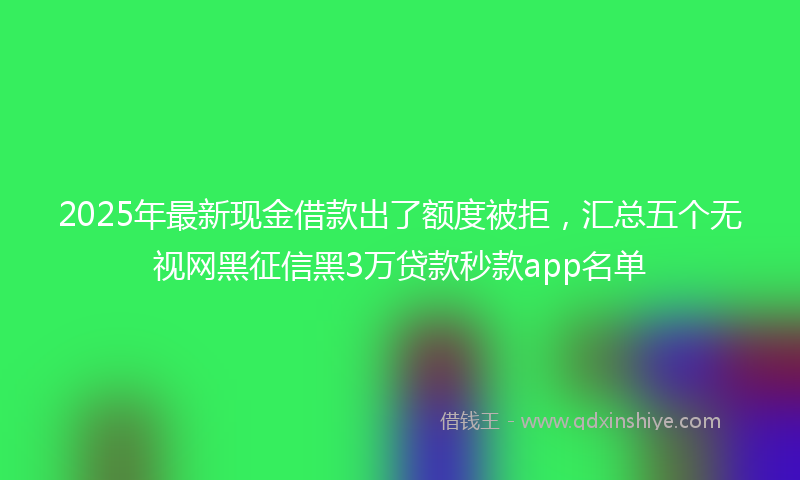2025年最新现金借款出了额度被拒，汇总五个无视网黑征信黑3万贷款秒款app名单