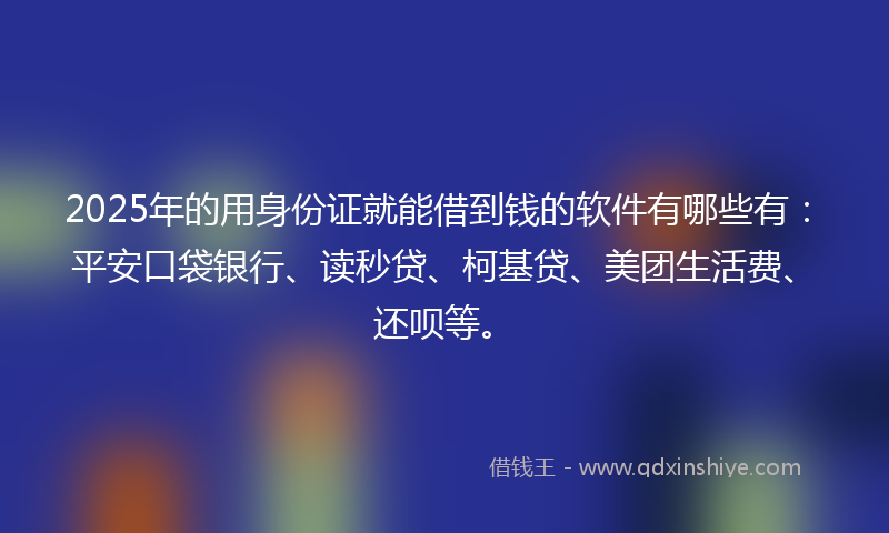 2025年的用身份证就能借到钱的软件有哪些有：平安口袋银行、读秒贷、柯基贷、美团生活费、还呗等。