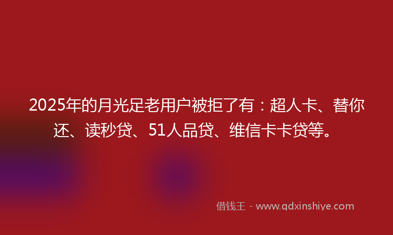 2025年的月光足老用户被拒了有：超人卡、替你还、读秒贷、51人品贷、维信卡卡贷等。