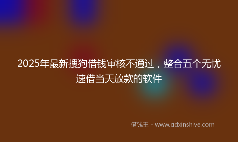 2025年最新搜狗借钱审核不通过，整合五个无忧速借当天放款的软件