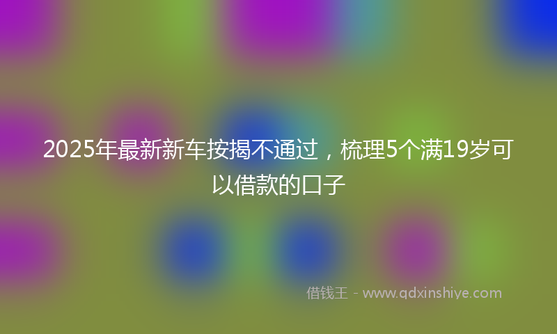 2025年最新新车按揭不通过，梳理5个满19岁可以借款的口子