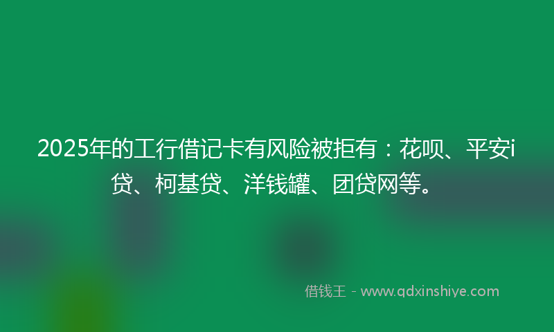 2025年的工行借记卡有风险被拒有：花呗、平安i贷、柯基贷、洋钱罐、团贷网等。