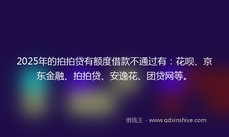 2025年的拍拍贷有额度借款不通过有：花呗、京东金融、拍拍贷、安逸花、团贷网等。