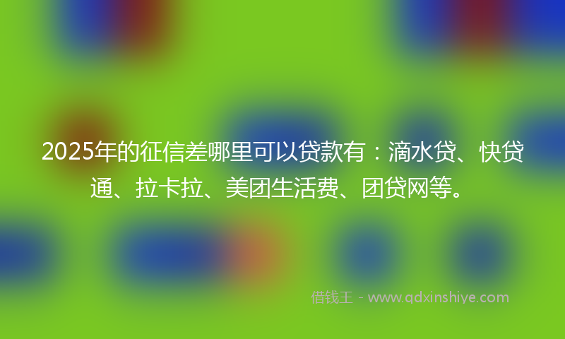 2025年的征信差哪里可以贷款有：滴水贷、快贷通、拉卡拉、美团生活费、团贷网等。