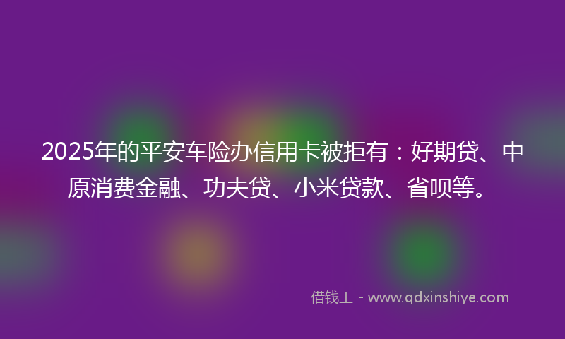 2025年的平安车险办信用卡被拒有：好期贷、中原消费金融、功夫贷、小米贷款、省呗等。