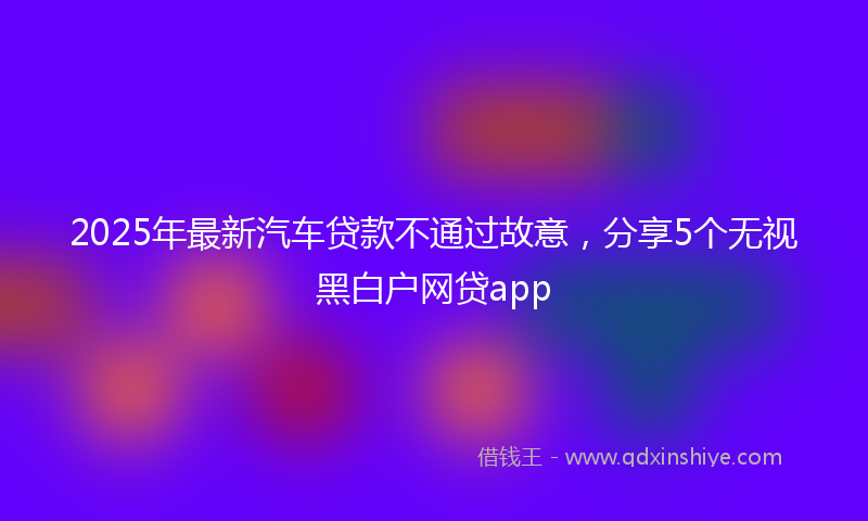 2025年最新汽车贷款不通过故意，分享5个无视黑白户网贷app