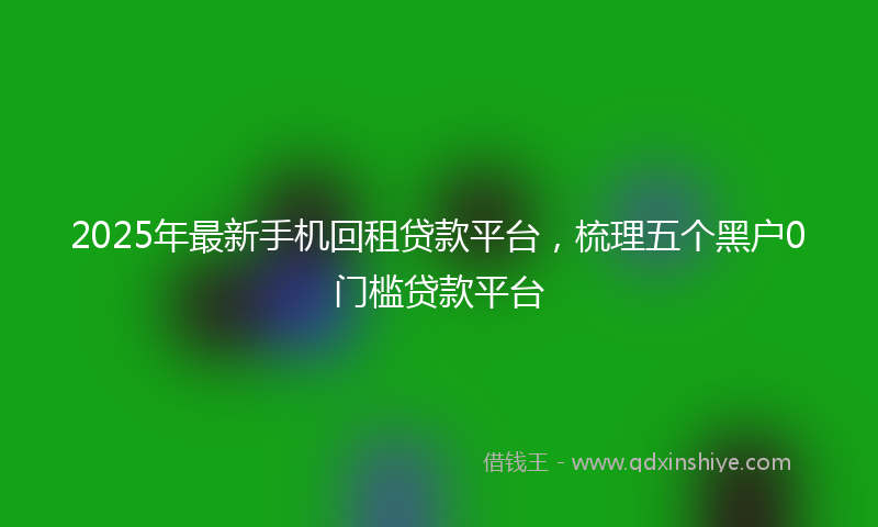 2025年最新手机回租贷款平台，梳理五个黑户0门槛贷款平台