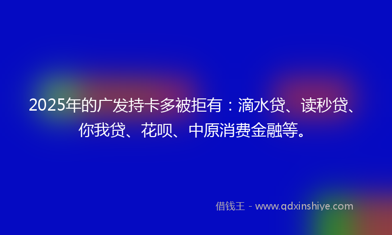 2025年的广发持卡多被拒有：滴水贷、读秒贷、你我贷、花呗、中原消费金融等。
