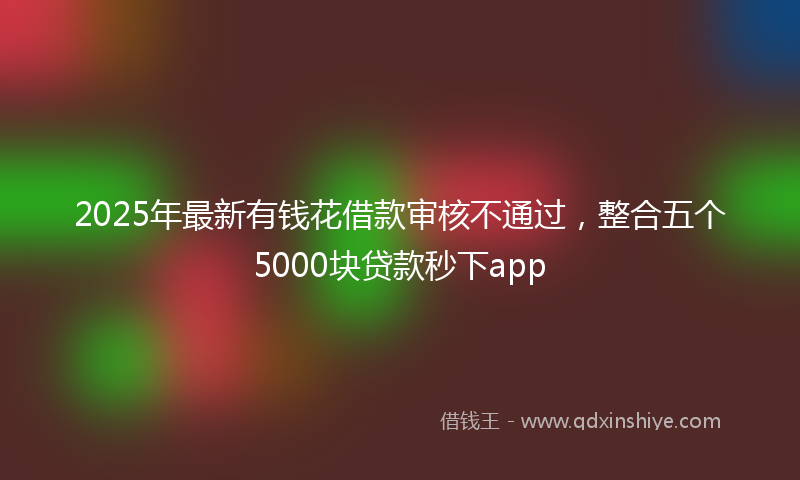 2025年最新有钱花借款审核不通过，整合五个5000块贷款秒下app